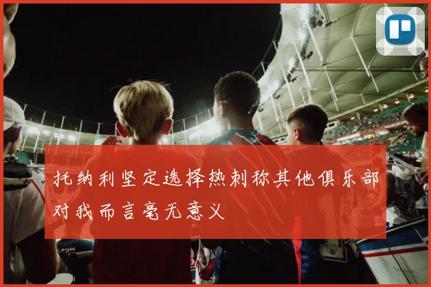 托纳利坚定选择热刺称其他俱乐部对我而言毫无意义
