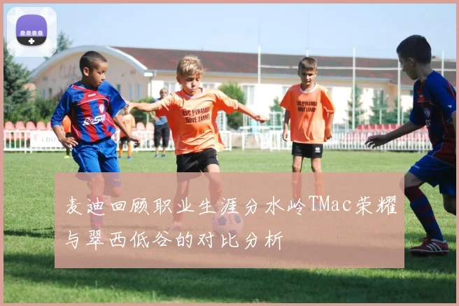 麦迪回顾职业生涯分水岭TMac荣耀与翠西低谷的对比分析