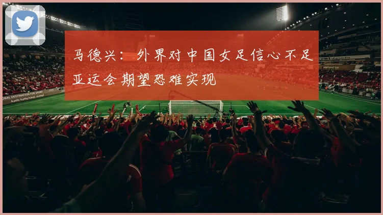 马德兴：外界对中国女足信心不足亚运会期望恐难实现
