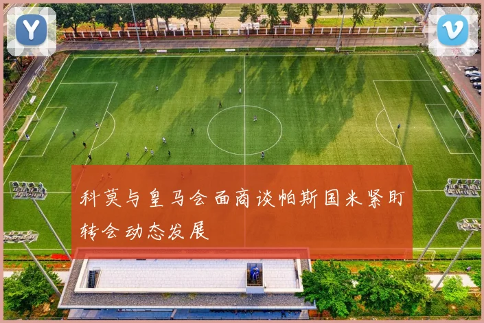 科莫与皇马会面商谈帕斯国米紧盯转会动态发展