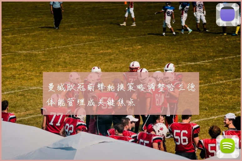 曼城欧冠前锋轮换策略调整哈兰德体能管理成关键焦点