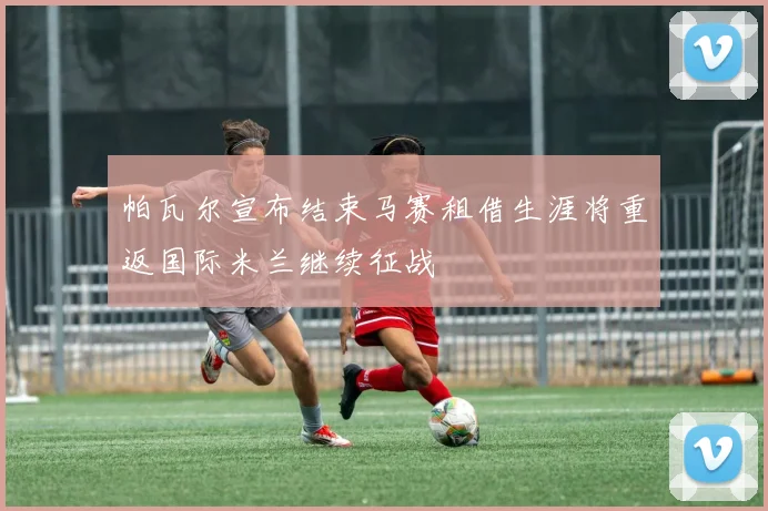 帕瓦尔宣布结束马赛租借生涯将重返国际米兰继续征战