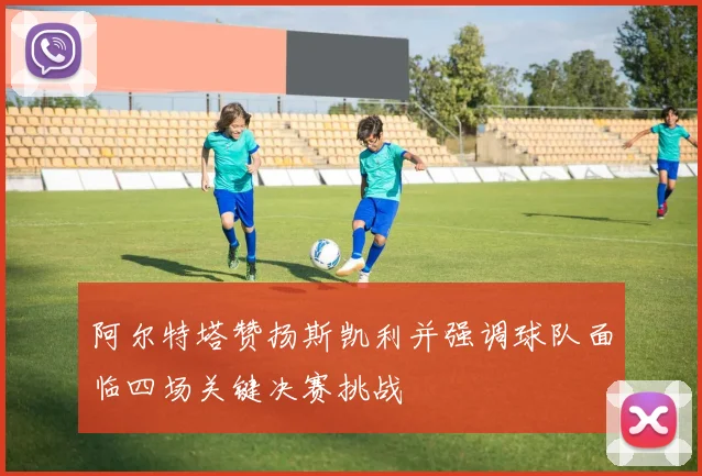阿尔特塔赞扬斯凯利并强调球队面临四场关键决赛挑战