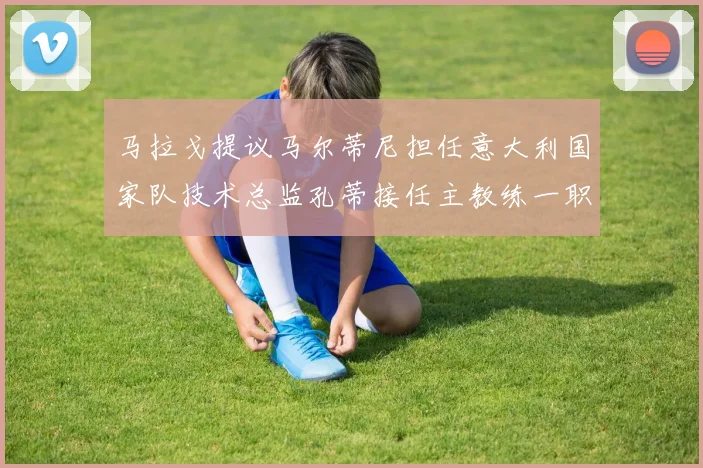马拉戈提议马尔蒂尼担任意大利国家队技术总监孔蒂接任主教练一职