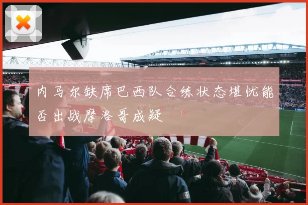 内马尔缺席巴西队合练状态堪忧能否出战摩洛哥成疑