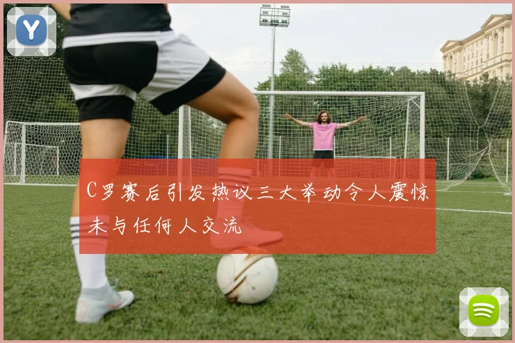 C罗赛后引发热议三大举动令人震惊未与任何人交流