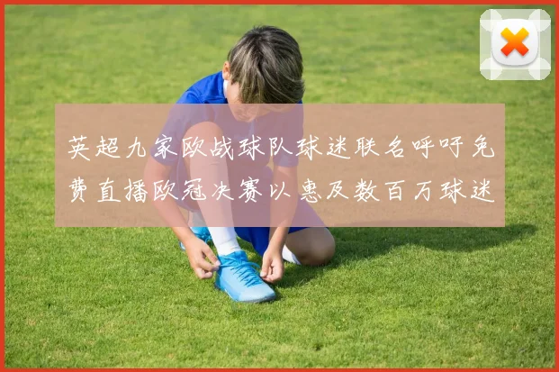 英超九家欧战球队球迷联名呼吁免费直播欧冠决赛以惠及数百万球迷