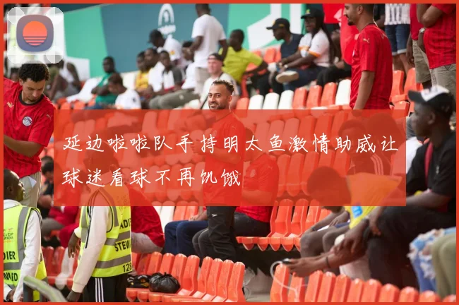 延边啦啦队手持明太鱼激情助威让球迷看球不再饥饿