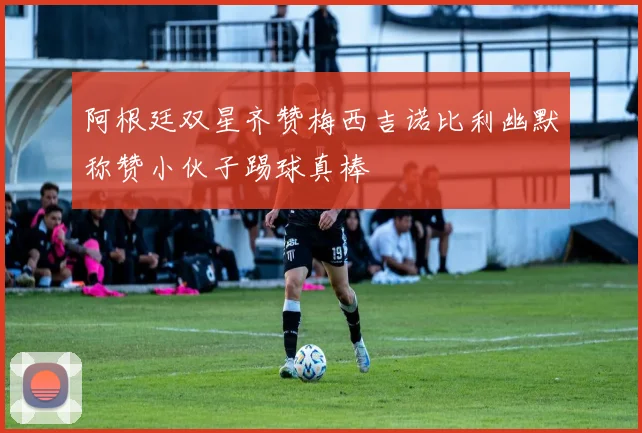 阿根廷双星齐赞梅西吉诺比利幽默称赞小伙子踢球真棒