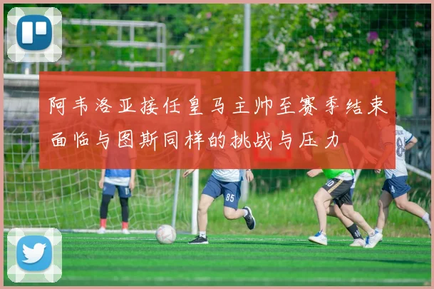 阿韦洛亚接任皇马主帅至赛季结束面临与图斯同样的挑战与压力