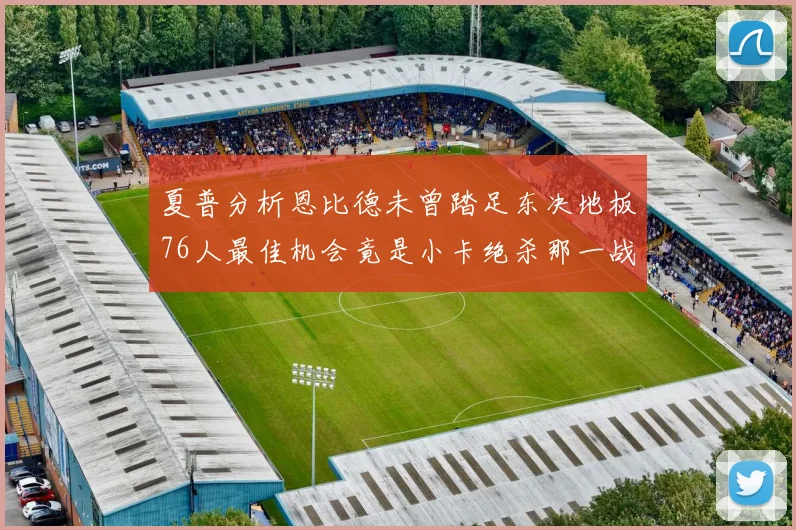 夏普分析恩比德未曾踏足东决地板76人最佳机会竟是小卡绝杀那一战