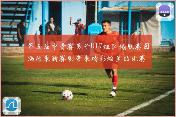 第五届中青赛男子U17组区域联赛圆满结束新赛制带来精彩纷呈的比赛体验