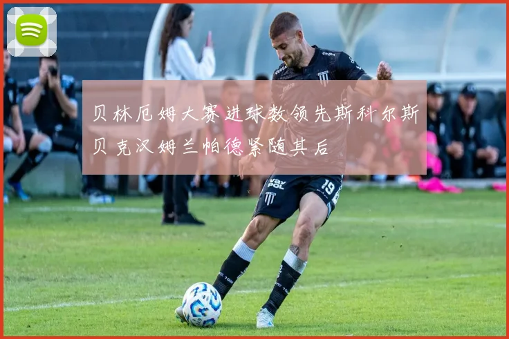 贝林厄姆大赛进球数领先斯科尔斯贝克汉姆兰帕德紧随其后