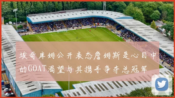 埃奇库姆公开表态詹姆斯是心目中的GOAT渴望与其携手争夺总冠军