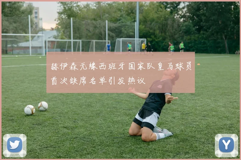 赫伊森无缘西班牙国家队皇马球员首次缺席名单引发热议