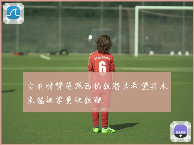 古利特赞范佩西执教潜力希望其未来能执掌曼联教鞭