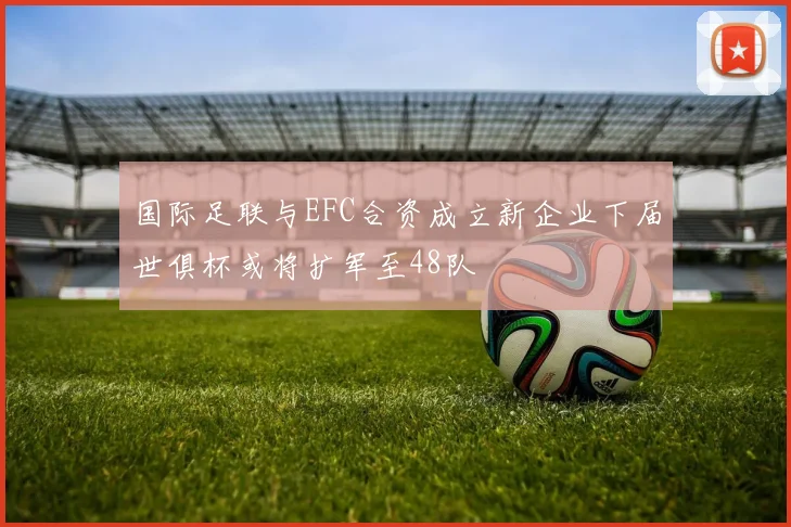 国际足联与EFC合资成立新企业下届世俱杯或将扩军至48队