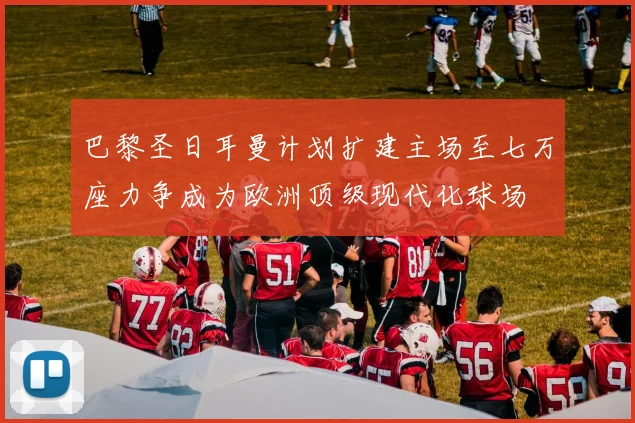 巴黎圣日耳曼计划扩建主场至七万座力争成为欧洲顶级现代化球场