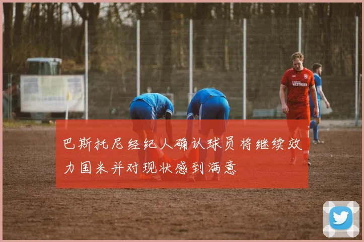 巴斯托尼经纪人确认球员将继续效力国米并对现状感到满意