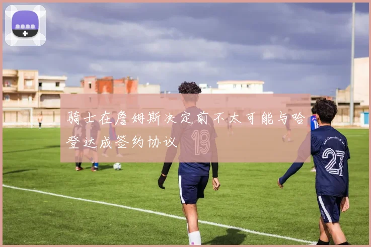骑士在詹姆斯决定前不太可能与哈登达成签约协议