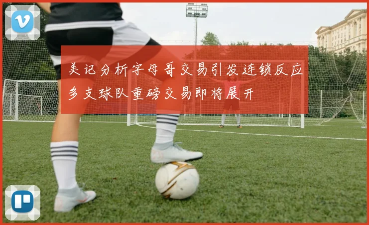 美记分析字母哥交易引发连锁反应多支球队重磅交易即将展开
