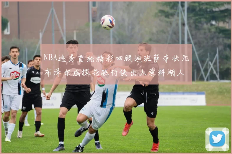 NBA选秀首轮精彩回顾迪班萨夺状元布泽尔成探花独行侠出人意料湖人选中潜力新星