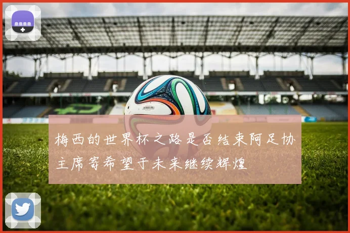 梅西的世界杯之路是否结束阿足协主席寄希望于未来继续辉煌