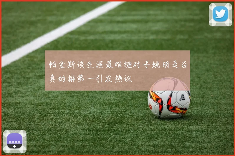帕金斯谈生涯最难缠对手姚明是否真的排第一引发热议